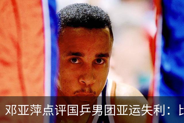 邓亚萍点评国乒男团亚运失利：比赛表现尚可，需坚定信心再接再厉